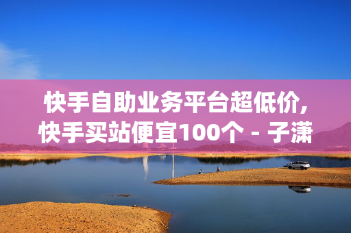 快手自助业务平台超低价,快手买站便宜100个 - 子潇快手平台 - dysq1是哪个平台的软件-第1张图片-孟州市鸿昌木材加工厂